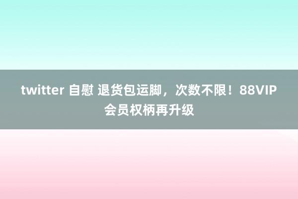 twitter 自慰 退货包运脚，次数不限！88VIP会员权柄再升级