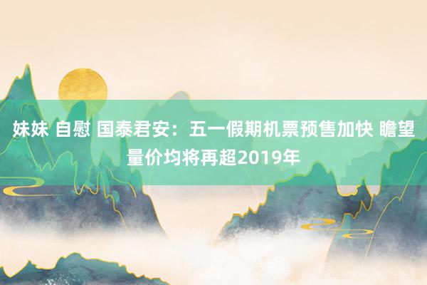 妹妹 自慰 国泰君安：五一假期机票预售加快 瞻望量价均将再超2019年