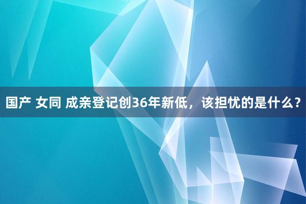 国产 女同 成亲登记创36年新低，该担忧的是什么？