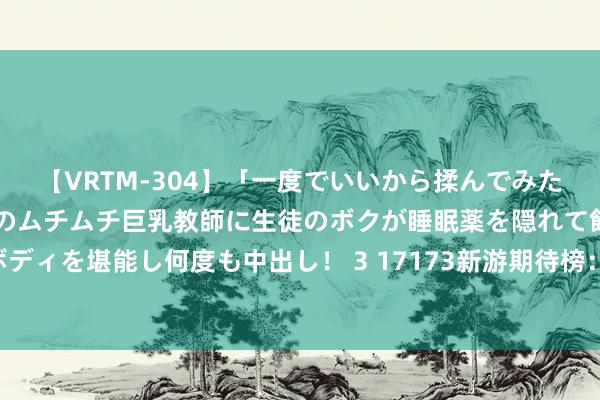 【VRTM-304】「一度でいいから揉んでみたい！」はち切れんばかりのムチムチ巨乳教師に生徒のボクが睡眠薬を隠れて飲ませて、夢の豊満ボディを堪能し何度も中出し！ 3 17173新游期待榜：《解限机》首测将启 暴雪《炉石传闻》细腻追思