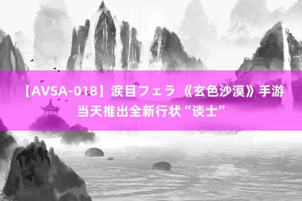 【AVSA-018】涙目フェラ 《玄色沙漠》手游当天推出全新行状“谈士”