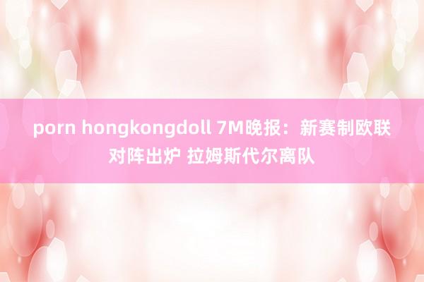 porn hongkongdoll 7M晚报：新赛制欧联对阵出炉 拉姆斯代尔离队