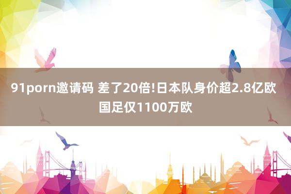 91porn邀请码 差了20倍!日本队身价超2.8亿欧 国足仅1100万欧