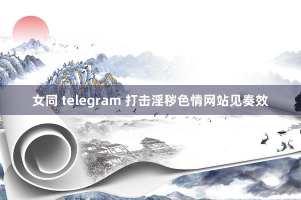 女同 telegram 打击淫秽色情网站见奏效