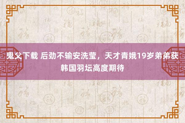 鬼父下载 后劲不输安洗莹，天才青娥19岁弟弟获韩国羽坛高度期待