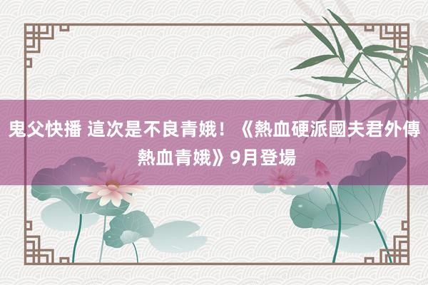 鬼父快播 這次是不良青娥！《熱血硬派國夫君外傳 熱血青娥》9月登場