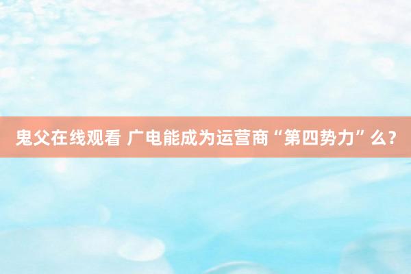 鬼父在线观看 广电能成为运营商“第四势力”么？