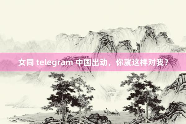 女同 telegram 中国出动，你就这样对我？