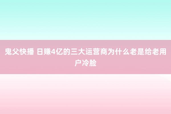 鬼父快播 日赚4亿的三大运营商为什么老是给老用户冷脸