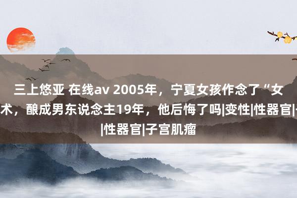 三上悠亚 在线av 2005年，宁夏女孩作念了“女变男”手术，酿成男东说念主19年，他后悔了吗|变性|性器官|子宫肌瘤