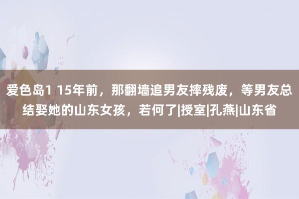 爱色岛1 15年前，那翻墙追男友摔残废，等男友总结娶她的山东女孩，若何了|授室|孔燕|山东省