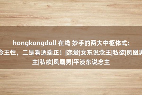 hongkongdoll 在线 妙手的两大中枢体式: 一是洞悉东说念主性，二是看透端正！|恋爱|女东说念主|私欲|凤凰男|平淡东说念主