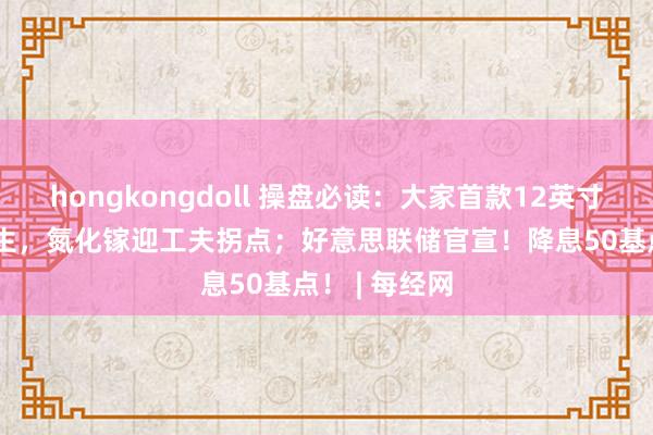 hongkongdoll 操盘必读：大家首款12英寸GaN晶圆出生，氮化镓迎工夫拐点；好意思联储官宣！降息50基点！ | 每经网