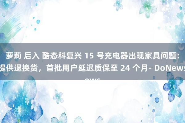 萝莉 后入 酷态科复兴 15 号充电器出现家具问题：提供退换货，首批用户延迟质保至 24 个月- DoNews