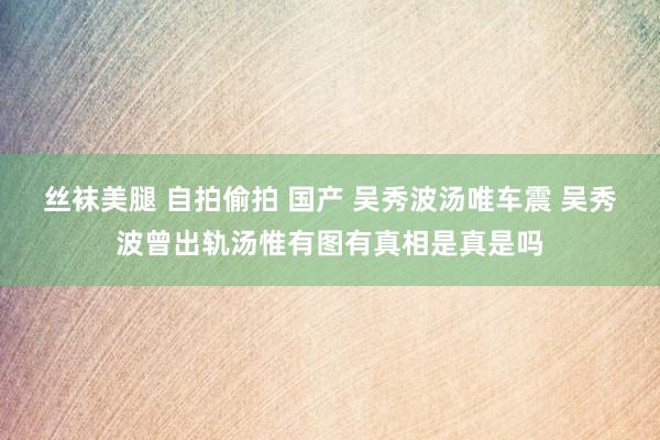 丝袜美腿 自拍偷拍 国产 吴秀波汤唯车震 吴秀波曾出轨汤惟有图有真相是真是吗