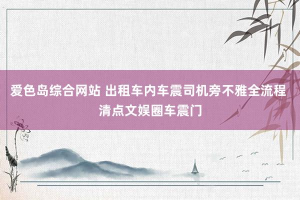 爱色岛综合网站 出租车内车震司机旁不雅全流程 清点文娱圈车震门