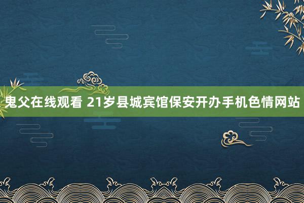 鬼父在线观看 21岁县城宾馆保安开办手机色情网站