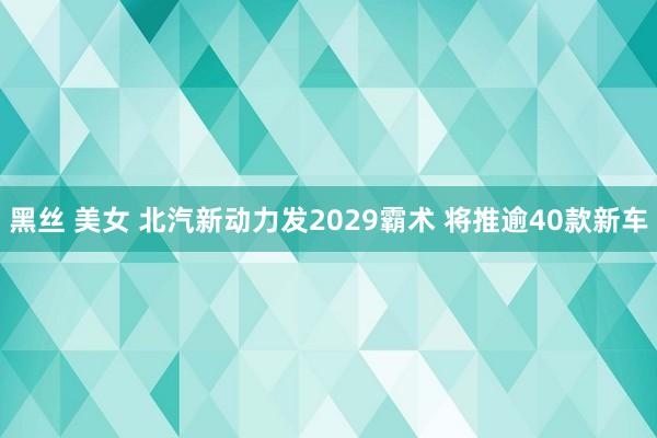 黑丝 美女 北汽新动力发2029霸术 将推逾40款新车