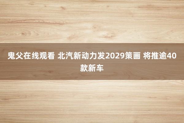 鬼父在线观看 北汽新动力发2029策画 将推逾40款新车